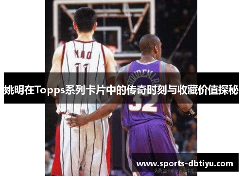 姚明在Topps系列卡片中的传奇时刻与收藏价值探秘